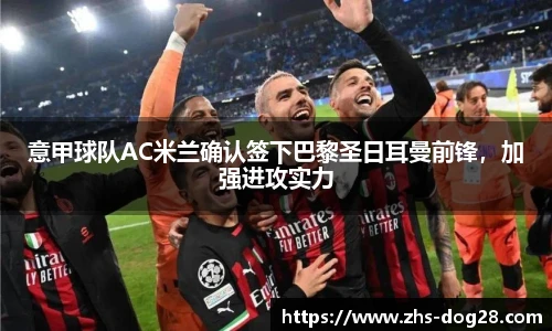 意甲球队AC米兰确认签下巴黎圣日耳曼前锋，加强进攻实力